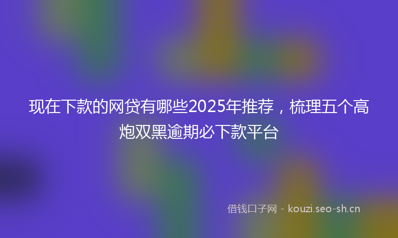 现在下款的网贷有哪些2025年推荐，梳理五个高炮双黑逾期必下款平台