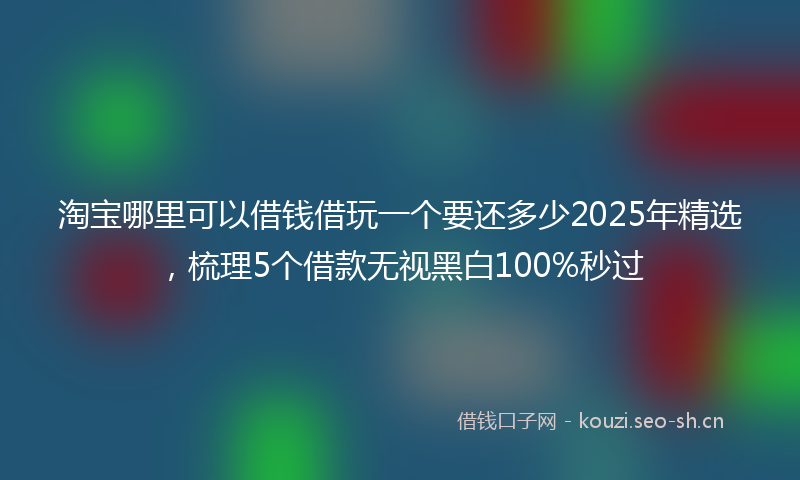 淘宝哪里可以借钱借玩一个要还多少2025年精选，梳理5个借款无视黑白100%秒过