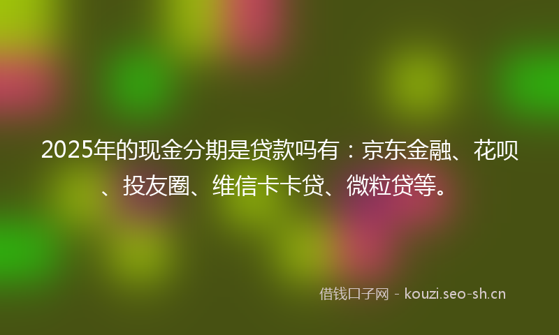 2025年的现金分期是贷款吗有：京东金融、花呗、投友圈、维信卡卡贷、微粒贷等。