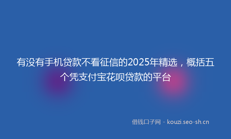 有没有手机贷款不看征信的2025年精选，概括五个凭支付宝花呗贷款的平台