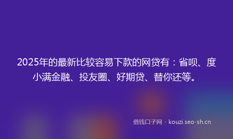 2025年的最新比较容易下款的网贷有：省呗、度小满金融、投友圈、好期贷、替你还等。