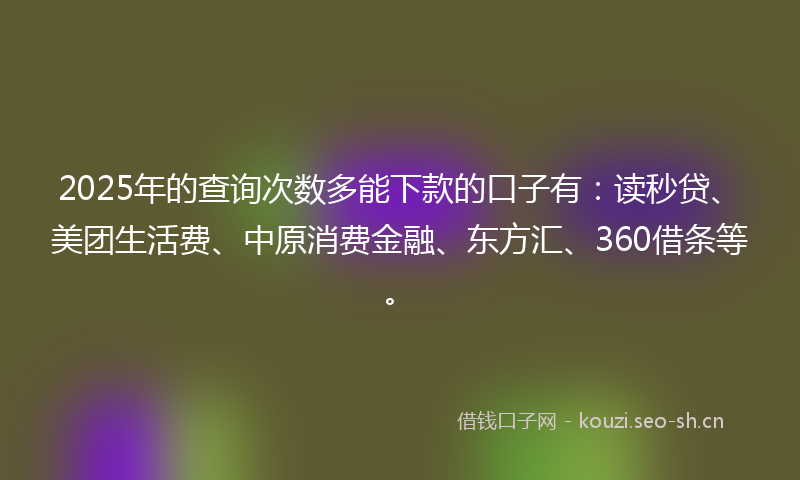 2025年的查询次数多能下款的口子有：读秒贷、美团生活费、中原消费金融、东方汇、360借条等。