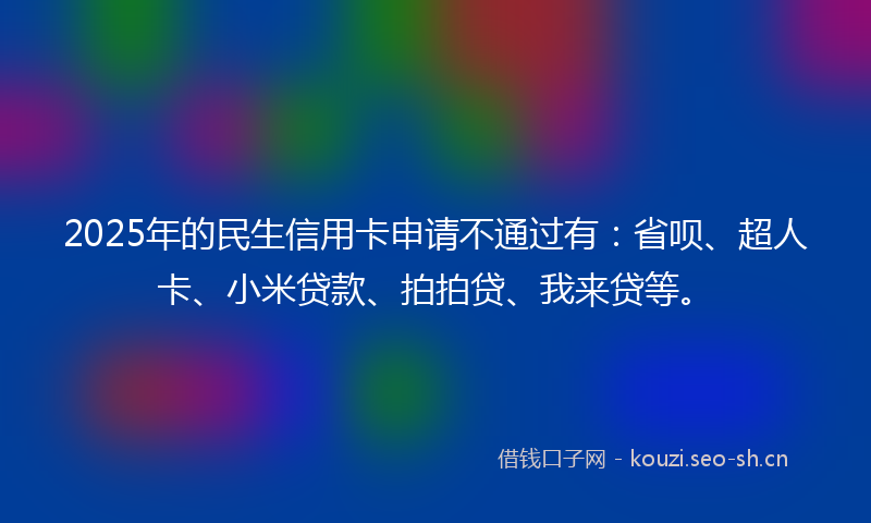 2025年的民生信用卡申请不通过有：省呗、超人卡、小米贷款、拍拍贷、我来贷等。