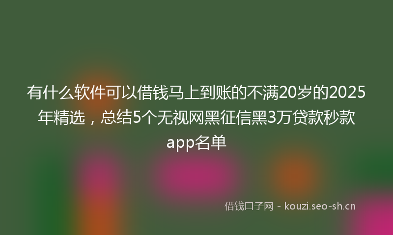 有什么软件可以借钱马上到账的不满20岁的2025年精选，总结5个无视网黑征信黑3万贷款秒款app名单