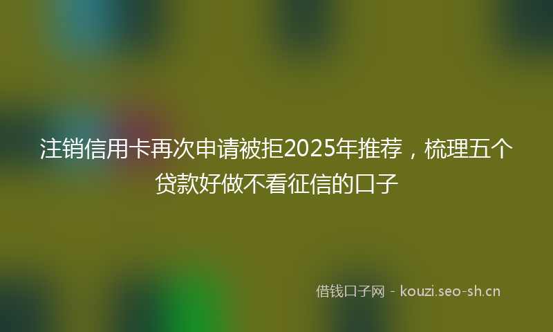 注销信用卡再次申请被拒2025年推荐，梳理五个贷款好做不看征信的口子
