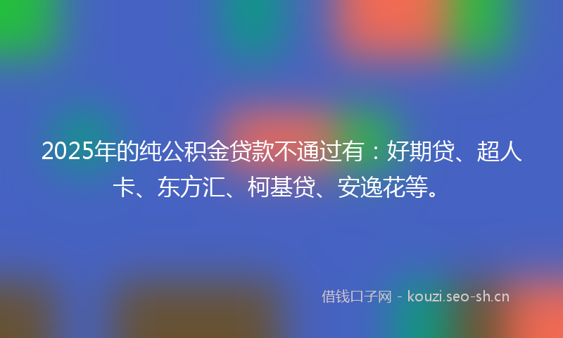 2025年的纯公积金贷款不通过有：好期贷、超人卡、东方汇、柯基贷、安逸花等。