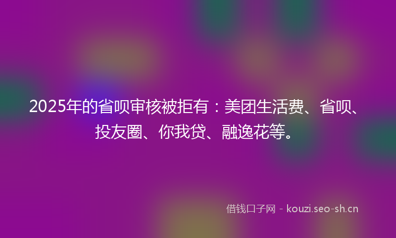 2025年的省呗审核被拒有：美团生活费、省呗、投友圈、你我贷、融逸花等。