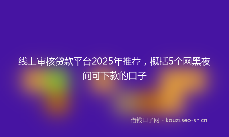 线上审核贷款平台2025年推荐，概括5个网黑夜间可下款的口子