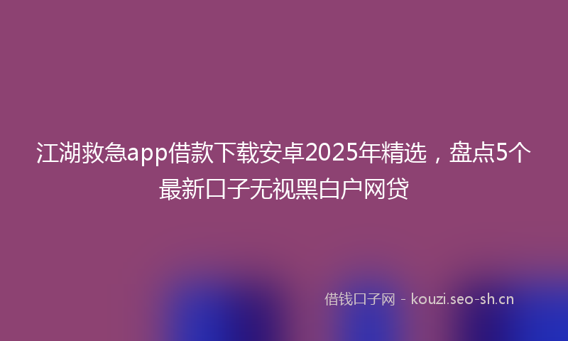 江湖救急app借款下载安卓2025年精选，盘点5个最新口子无视黑白户网贷