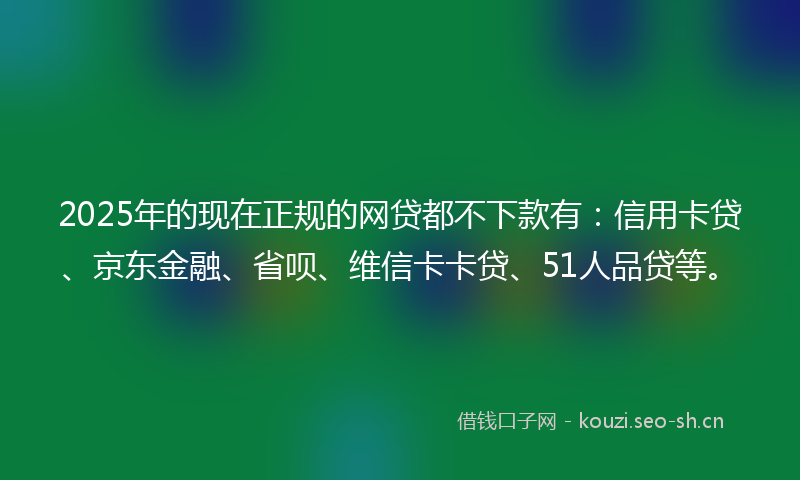 2025年的现在正规的网贷都不下款有：信用卡贷、京东金融、省呗、维信卡卡贷、51人品贷等。