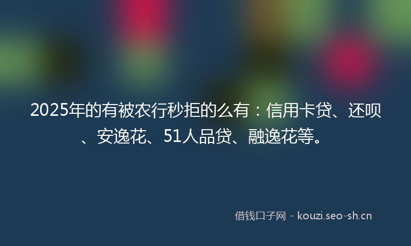 2025年的有被农行秒拒的么有：信用卡贷、还呗、安逸花、51人品贷、融逸花等。