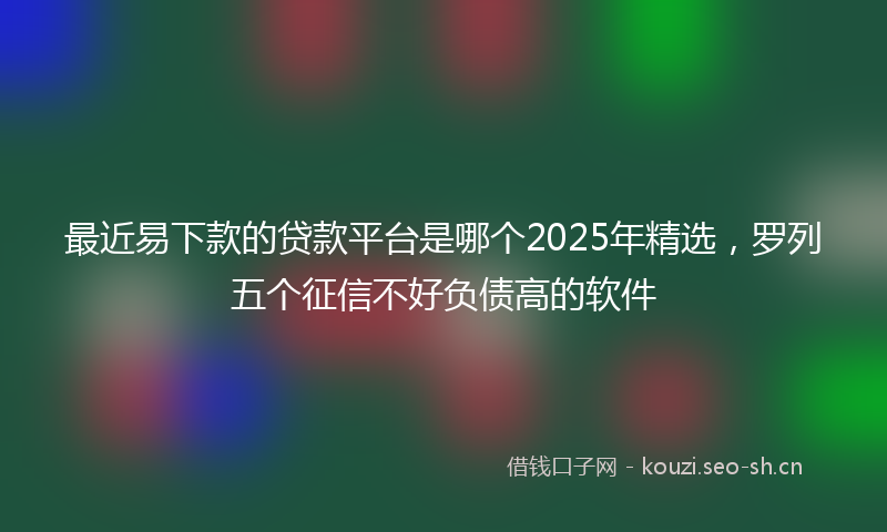 最近易下款的贷款平台是哪个2025年精选，罗列五个征信不好负债高的软件