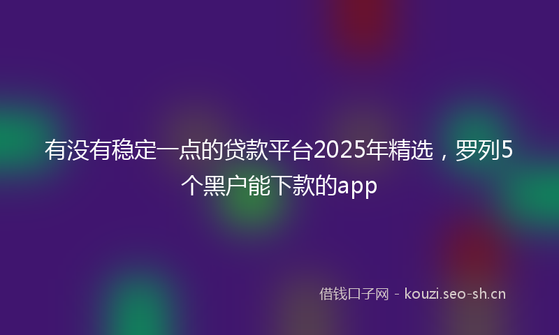 有没有稳定一点的贷款平台2025年精选，罗列5个黑户能下款的app