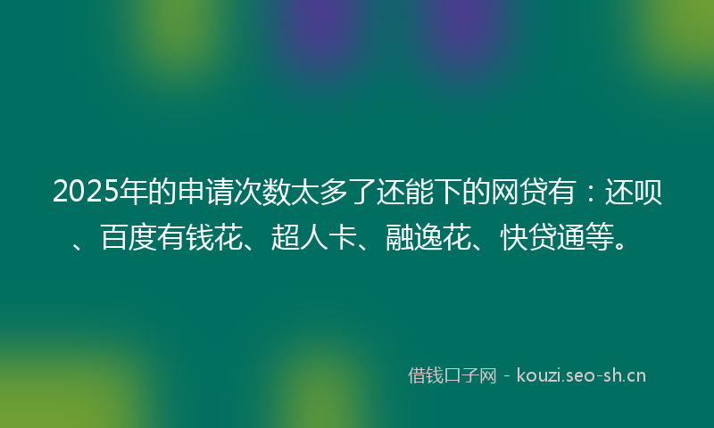 2025年的申请次数太多了还能下的网贷有：还呗、百度有钱花、超人卡、融逸花、快贷通等。