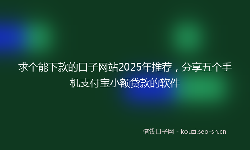 求个能下款的口子网站2025年推荐，分享五个手机支付宝小额贷款的软件