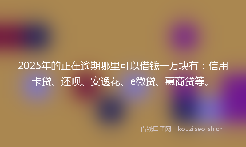 2025年的正在逾期哪里可以借钱一万块有：信用卡贷、还呗、安逸花、e微贷、惠商贷等。