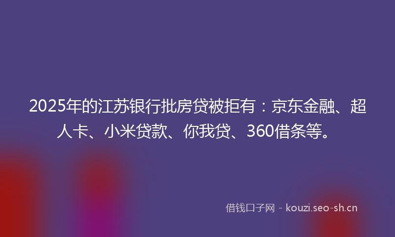 2025年的江苏银行批房贷被拒有：京东金融、超人卡、小米贷款、你我贷、360借条等。