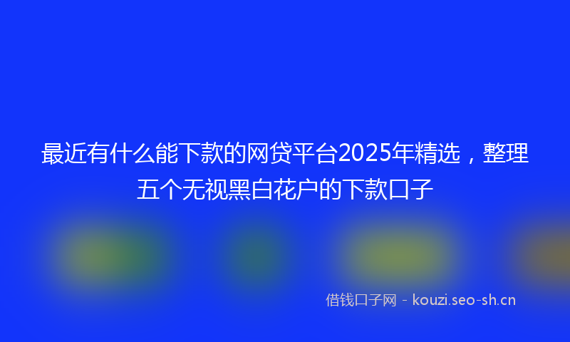 最近有什么能下款的网贷平台2025年精选，整理五个无视黑白花户的下款口子