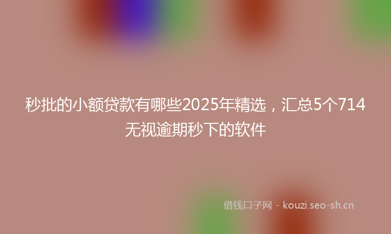 秒批的小额贷款有哪些2025年精选，汇总5个714无视逾期秒下的软件