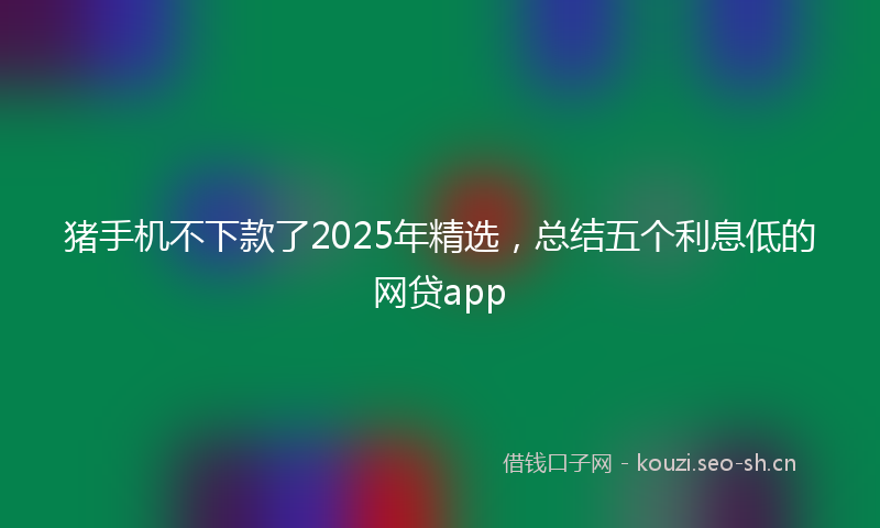 猪手机不下款了2025年精选，总结五个利息低的网贷app