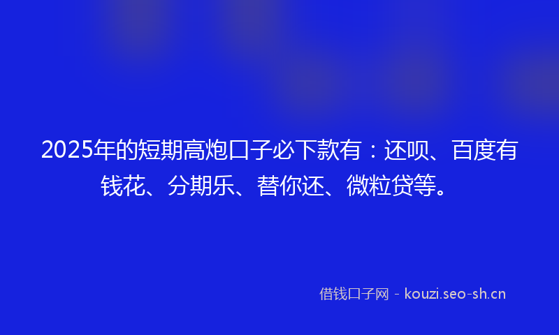 2025年的短期高炮口子必下款有：还呗、百度有钱花、分期乐、替你还、微粒贷等。