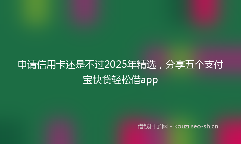 申请信用卡还是不过2025年精选，分享五个支付宝快贷轻松借app