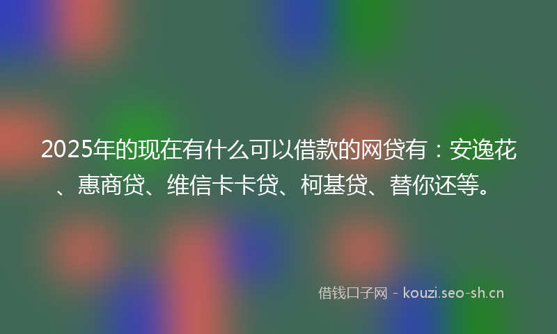 2025年的现在有什么可以借款的网贷有：安逸花、惠商贷、维信卡卡贷、柯基贷、替你还等。