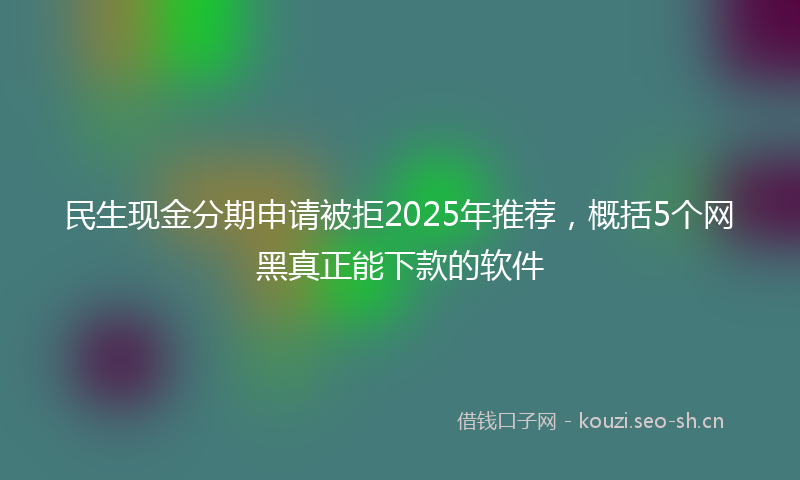 民生现金分期申请被拒2025年推荐，概括5个网黑真正能下款的软件
