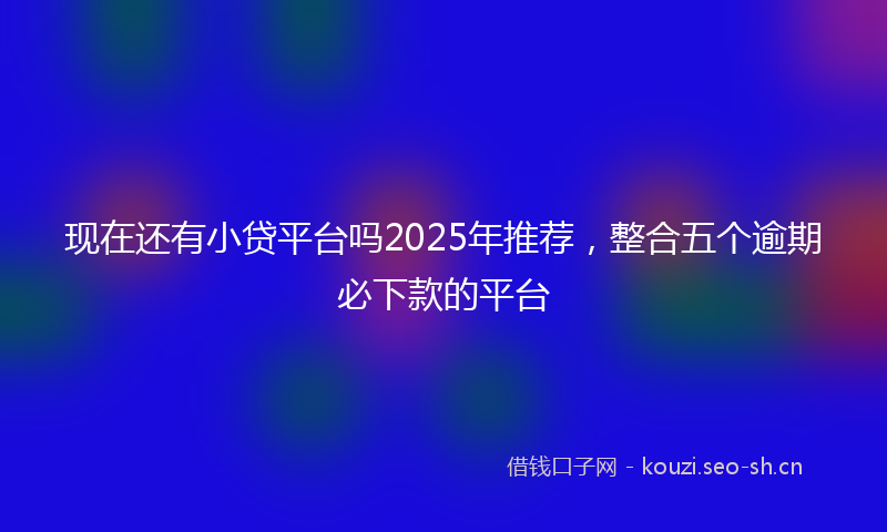 现在还有小贷平台吗2025年推荐,整合五个逾期必下款的平台