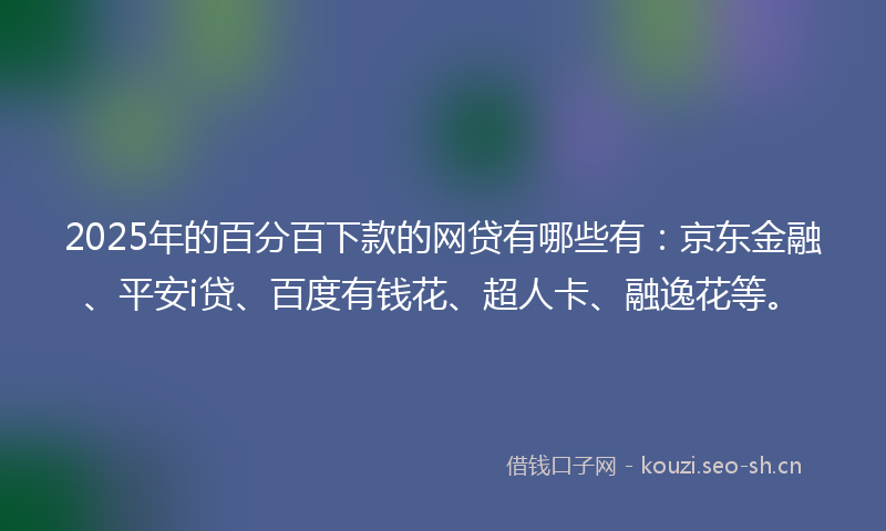 2025年的百分百下款的网贷有哪些有：京东金融、平安i贷、百度有钱花、超人卡、融逸花等。