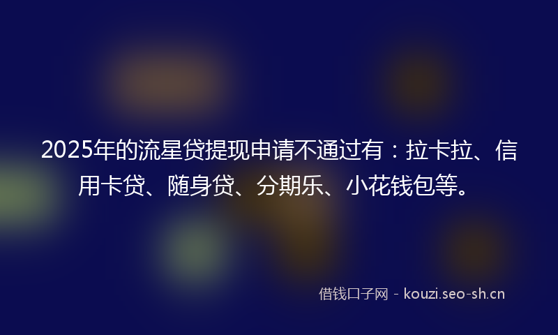 2025年的流星贷提现申请不通过有：拉卡拉、信用卡贷、随身贷、分期乐、小花钱包等。