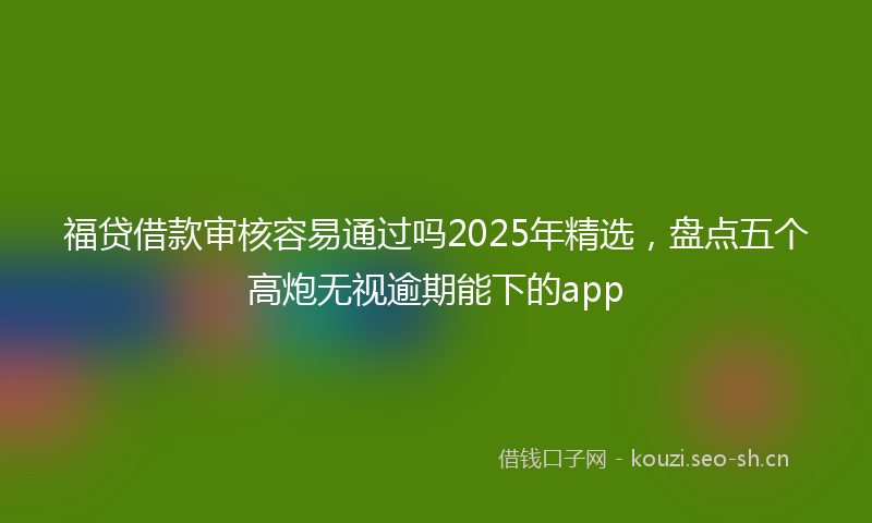 福贷借款审核容易通过吗2025年精选，盘点五个高炮无视逾期能下的app