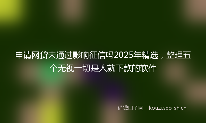 申请网贷未通过影响征信吗2025年精选，整理五个无视一切是人就下款的软件