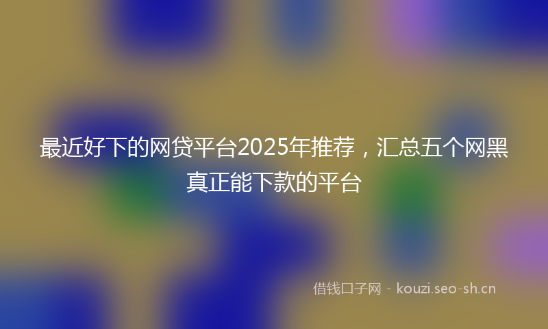 最近好下的网贷平台2025年推荐，汇总五个网黑真正能下款的平台