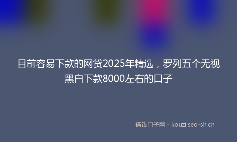 目前容易下款的网贷2025年精选，罗列五个无视黑白下款8000左右的口子