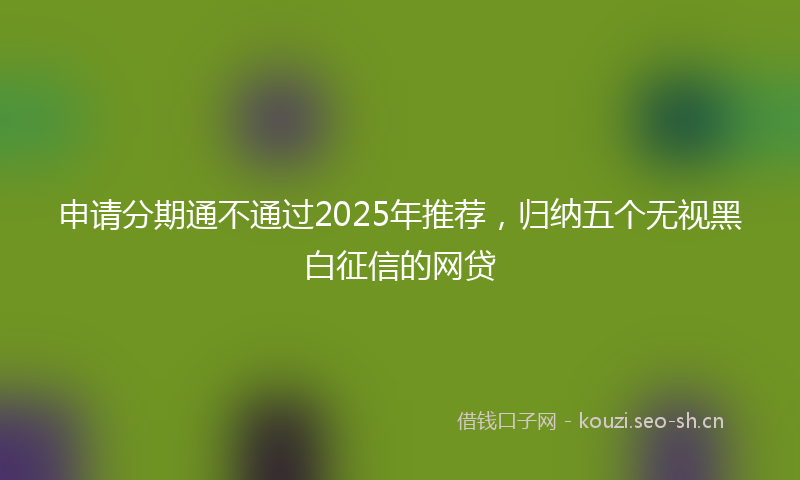 申请分期通不通过2025年推荐，归纳五个无视黑白征信的网贷