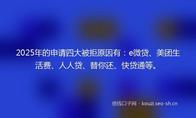 2025年的申请四大被拒原因有：e微贷、美团生活费、人人贷、替你还、快贷通等。