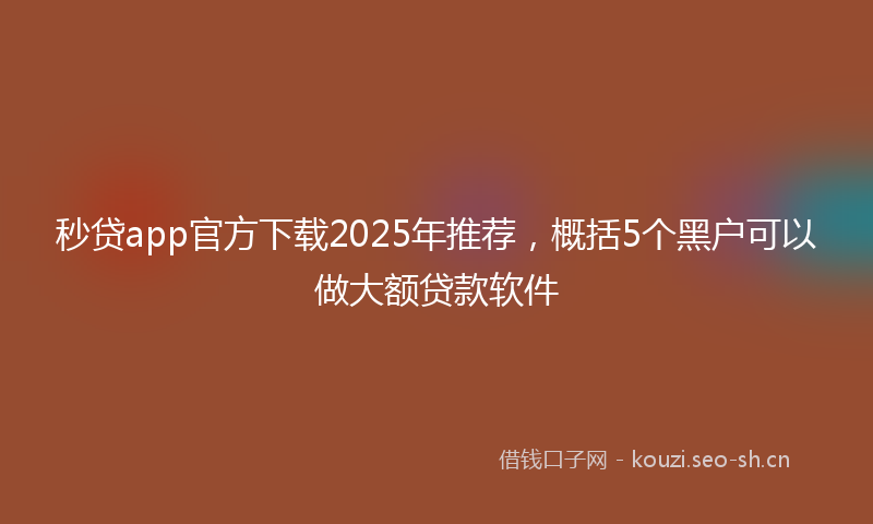 秒贷app官方下载2025年推荐，概括5个黑户可以做大额贷款软件