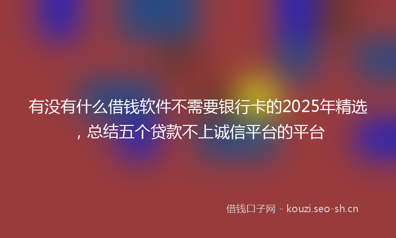 有没有什么借钱软件不需要银行卡的2025年精选，总结五个贷款不上诚信平台的平台
