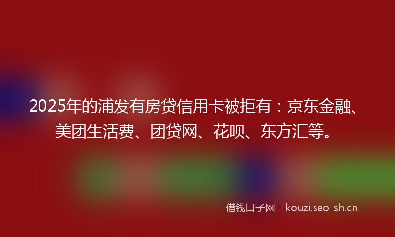 2025年的浦发有房贷信用卡被拒有：京东金融、美团生活费、团贷网、花呗、东方汇等。
