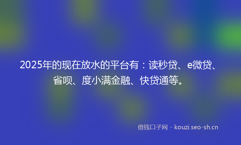 2025年的现在放水的平台有：读秒贷、e微贷、省呗、度小满金融、快贷通等。
