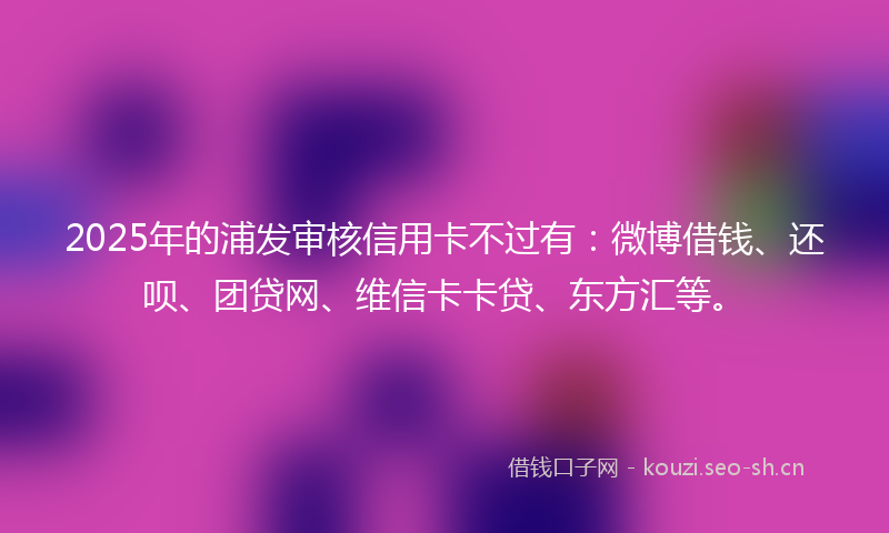 2025年的浦发审核信用卡不过有:微博借钱、还呗、团贷网、维信卡卡贷、东方汇等。