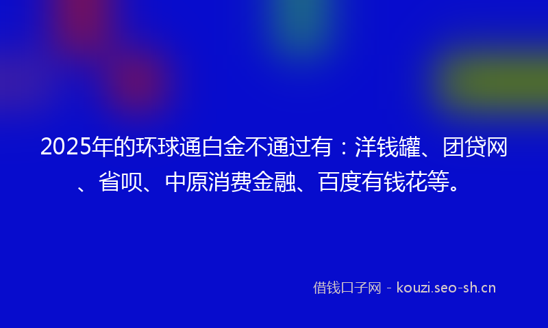 2025年的环球通白金不通过有：洋钱罐、团贷网、省呗、中原消费金融、百度有钱花等。