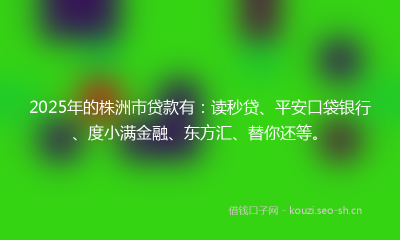 2025年的株洲市贷款有：读秒贷、平安口袋银行、度小满金融、东方汇、替你还等。