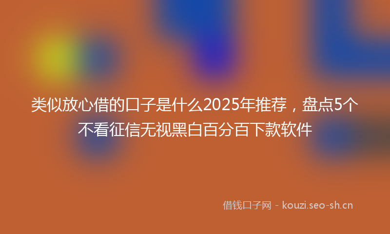 类似放心借的口子是什么2025年推荐，盘点5个不看征信无视黑白百分百下款软件