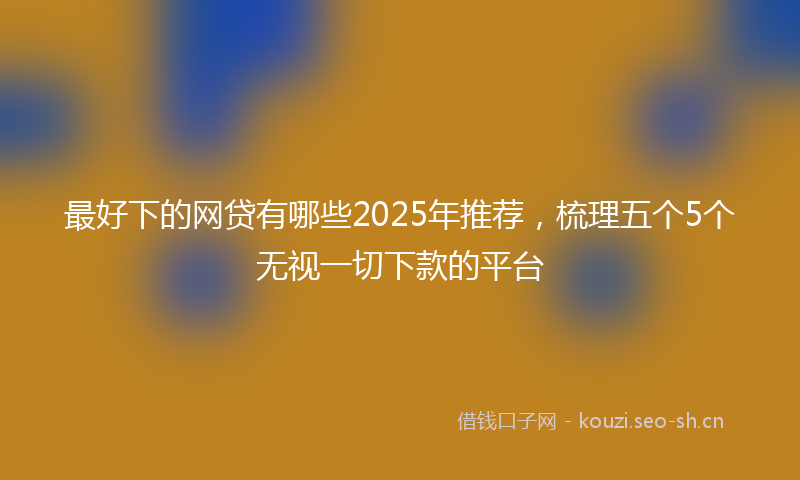 最好下的网贷有哪些2025年推荐,梳理五个5个无视一切下款的平台
