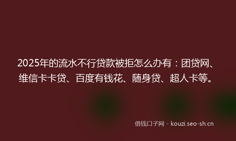 2025年的流水不行贷款被拒怎么办有：团贷网、维信卡卡贷、百度有钱花、随身贷、超人卡等。