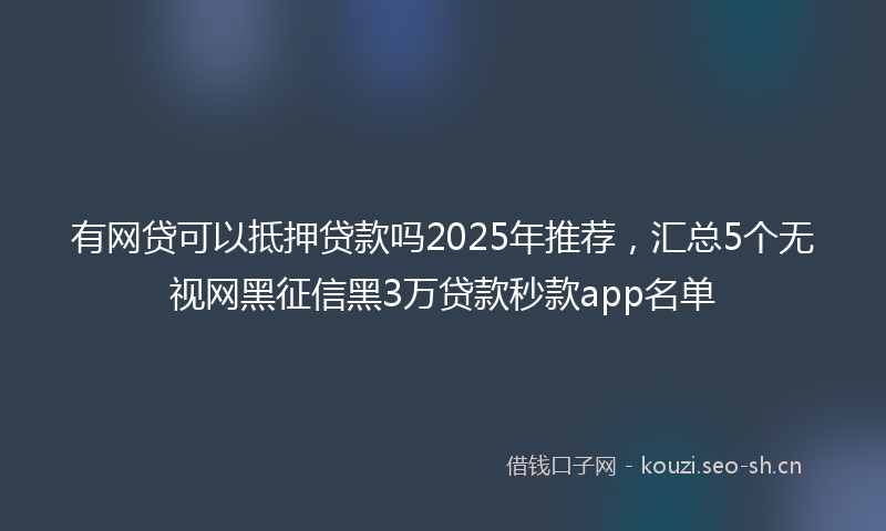 有网贷可以抵押贷款吗2025年推荐，汇总5个无视网黑征信黑3万贷款秒款app名单
