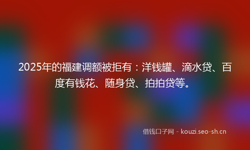 2025年的福建调额被拒有：洋钱罐、滴水贷、百度有钱花、随身贷、拍拍贷等。