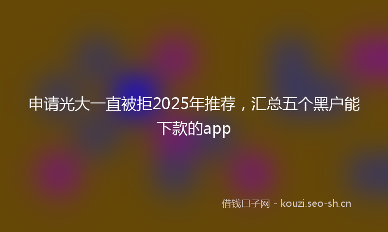 申请光大一直被拒2025年推荐，汇总五个黑户能下款的app